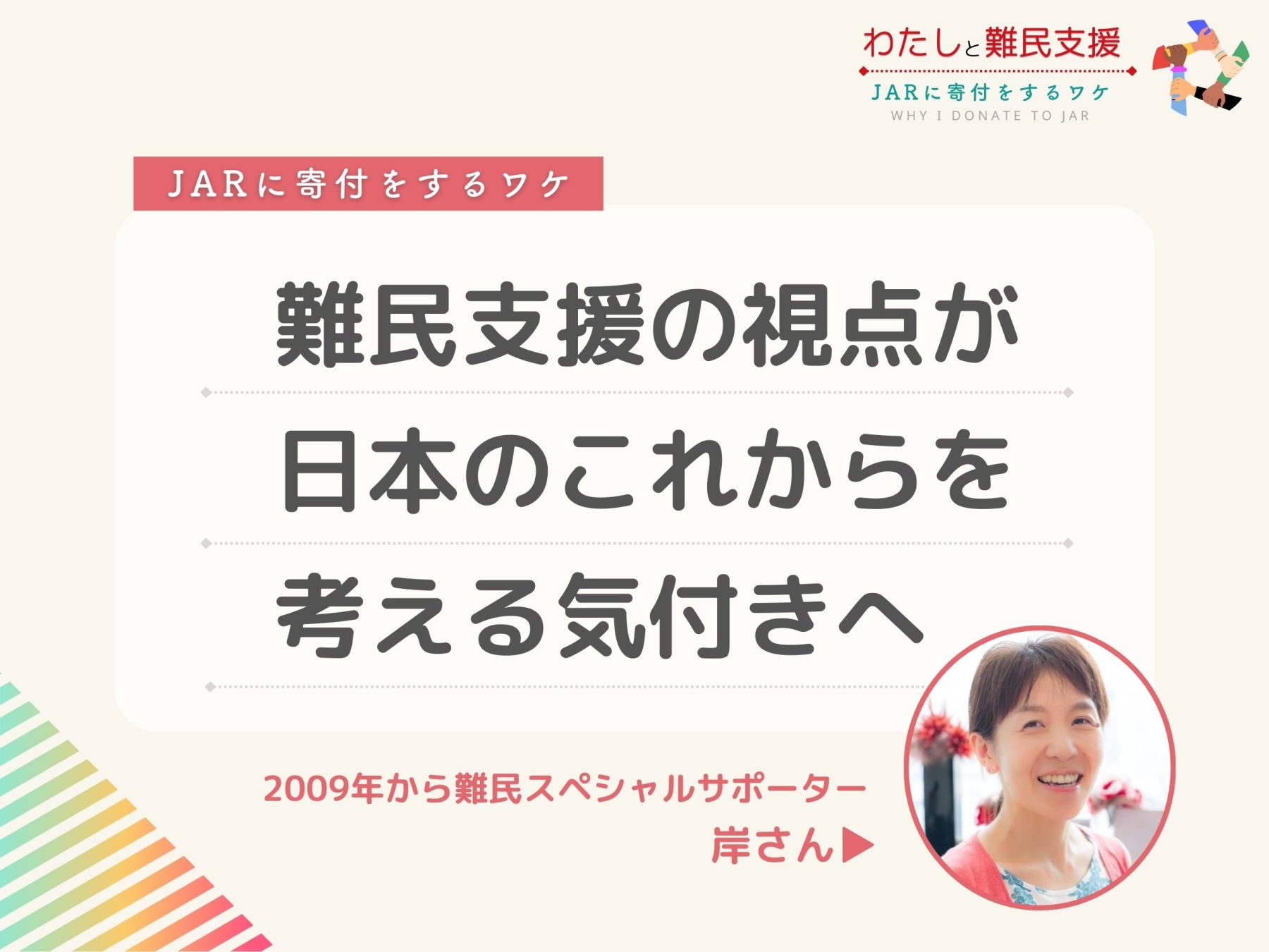  [JARに寄付をするワケ]
難民支援の視点が、日本のこれからを考える気付きへ。 2009年から難民スペシャルサポーター 岸さん